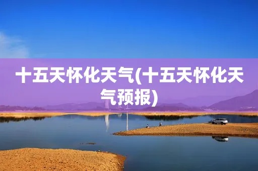 怀化天气预报10天(怀化天气15天情况) 怀化天气预报10天(怀化天气15天情况)